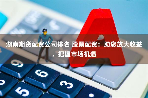 湖南期货配资公司排名 股票配资：助您放大收益，把握市场机遇