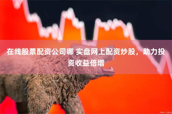 在线股票配资公司哪 实盘网上配资炒股，助力投资收益倍增