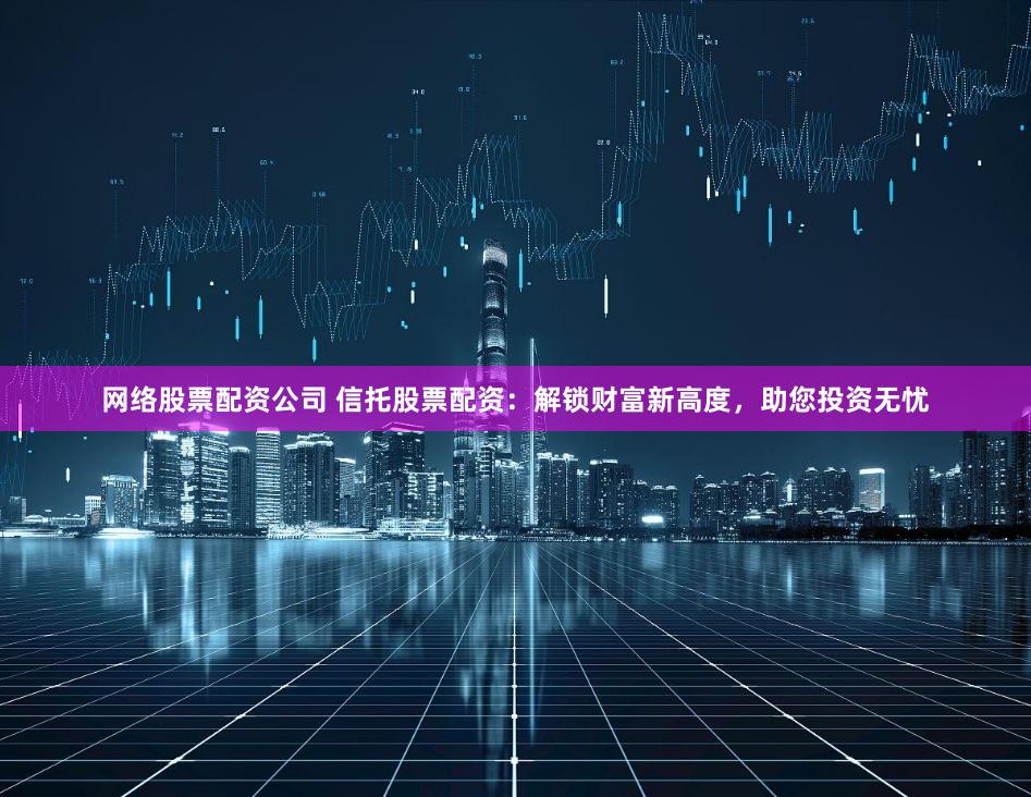 网络股票配资公司 信托股票配资：解锁财富新高度，助您投资无忧