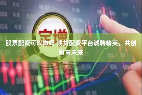 股票配资可以做吗 期货配资平台诚聘精英，共创财富未来