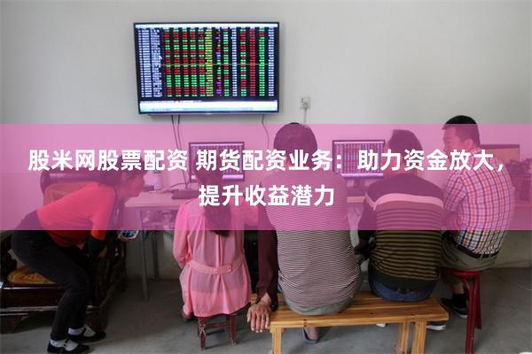 股米网股票配资 期货配资业务：助力资金放大，提升收益潜力