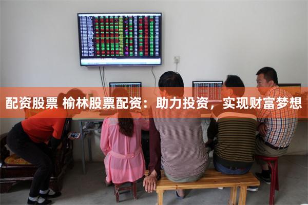 配资股票 榆林股票配资：助力投资，实现财富梦想